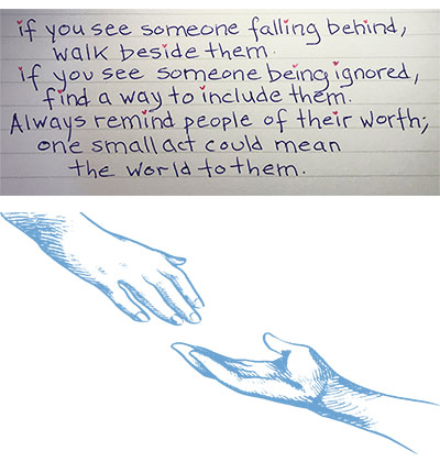 If you see someone falling behind, walk beside them
if you see someone being ignored, find a way to include them.  
Always remind people of their worth one small act could mean the world to them.