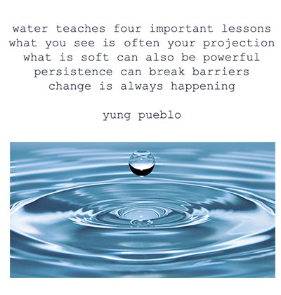 water teaches four important lessons 
what you see is often your  projection what is soft can also be powerful persistence can break barriers change is always happening