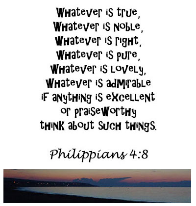 whatever is true, whatever is noble, whatever is right, whatever is sure, whatever is lovely whatever is admirable, if anything is  excellent or praiseworthy think about such things. Philippians 4:8